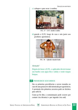 SERVIÇO NACIONAL DE APRENDIZAGEM RURAL ADMINISTRAÇÃO REGIONAL DO ESTADO DE SÃO PAULO 3535353535
c) coloque-o para secar à sombra;
d) guarde o E.P.I. longe de casa e não junto aos
produtos agrotóxicos.
Atenção!
Depois de lavar o E.P.I., o aplicador deverá tomar
um banho com água fria e sabão e vestir roupas
limpas.
PRIMEIROS SOCORROS
São as primeiras providências a serem tomadas no
caso de uma pessoa ter sido intoxicada por agrotóxicos.
A prestação dos primeiros socorros pode ser decisiva
para salvá-la.
Como já foi dito, a contaminação pode ocorrer por
contato (via dérmica) e por ingestão (via oral).
FIG. 27 - E.P.I. secando ã sombra
FIG. 28 - Aplicador tomando banho
66
APLICAÇÃODOSAGROTÓXICOS
 