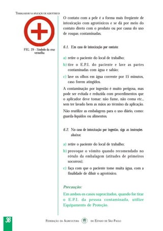 FEDERAÇÃO DA AGRICULTURA DO ESTADO DE SÃO PAULO3636363636
TRABALHADORNAAPLICAÇÃO DEAGROTÓXICOS
O contato com a pele é a forma mais freqüente de
intoxicação com agrotóxicos e se dá por meio do
contato direto com o produto ou por causa do uso
de roupas contaminadas.
6.1. Em caso de intoxicação por contato:
a) retire o paciente do local de trabalho;
b) tire o E.P.I. do paciente e lave as partes
contaminadas com água e sabão;
c) lave os olhos em água corrente por 15 minutos,
caso forem atingidos.
A contaminação por ingestão é muito perigosa, mas
pode ser evitada e reduzida com procedimentos que
o aplicador deve tomar: não fume, não coma etc.,
sem ter lavado bem as mãos ao término da aplicação.
Não reutilize as embalagens para o uso diário, como:
guarda-líquidos ou alimentos.
6.2. No caso de intoxicação por ingestão, siga as instruções
abaixo:
a) retire o paciente do local de trabalho;
b) provoque o vômito quando recomendado no
rótulo da embalagem (atitudes de primeiros
socorros);
c) faça com que o paciente tome muita água, com a
finalidade de diluir o agrotóxico.
Precaução:
Em ambos os casos supracitados, quando for tirar
o E.P.I. da pessoa contaminada, utilize
Equipamento de Proteção.
FIG. 29 - Símbolo da cruz
vermelha
 