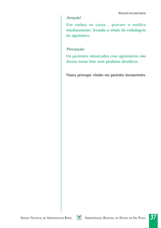 SERVIÇO NACIONAL DE APRENDIZAGEM RURAL ADMINISTRAÇÃO REGIONAL DO ESTADO DE SÃO PAULO 3737373737
Atenção!
Em ambos os casos , procure o médico
imediatamente, levando o rótulo da embalagem
do agrotóxico.
Precaução:
Os pacientes intoxicados com agrotóxicos não
devem tomar leite nem produtos alcoólicos.
Nunca provoque vômito em pacientes inconscientes.
APLICAÇÃODOSAGROTÓXICOS
 