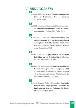 SERVIÇO NACIONAL DE APRENDIZAGEM RURAL ADMINISTRAÇÃO REGIONAL DO ESTADO DE SÃO PAULO 3939393939
V - BIBLIOGRAFIAV - BIBLIOGRAFIA
22
11
33
44
55
ALMEIDA, Elber. J. Curso de Especialização por Tu-
toria a Distância. Rio de Janeiro:
Alcomeo, 1989.
ANDEF -ASSOCIAÇÃO NACIONAL DE DEFENSIVOSAGRÍCO-
LAS. Descarte de Embalagens Vazias de Defensi-
vos Agrícolas - Folheto. São Paulo, 1991.
CASTANHEIRA, Luiz Carlos. Discussão sobre o Uso
de Equipamentos de Proteção Individual para
Aplicação de Pesticidas no Meio Rural. Belo
Horizonte: Anais do XXXI Congresso Brasilei-
ro de Olericultura, 1991.
FUNDACENTRO. Equipamentos de Proteção
Individual para o Trabalho Rural. São Pau-
lo: Série Técnica n.º 10, 1990.
GELMINI, Gerson Augusto. Agrotóxicos, Legislação,
Receituário Agronômico. Campinas: CATI
(Coordenadoria de Assistência Técnica Integral)
- Secretaria da Agricultura e Abastecimento de
São Paulo - Manual nº 29, 1991.
SANTOS, Heraldo Nelson Guimarães. Avaliação
Qualitativa da Exposição dos Aplicadores de
Pesticidas em Diversas Culturas. São Paulo:
FUNDACENTRO, 1989.
66
 