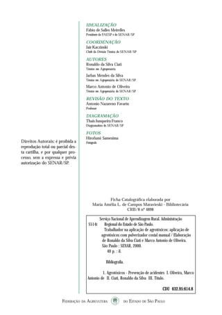 FEDERAÇÃO DA AGRICULTURA DO ESTADO DE SÃO PAULO44444
TRABALHADORNAAPLICAÇÃO DEAGROTÓXICOS
IDEALIZAÇÃO
Fábio de Salles Meirelles
Presidente da FAESP e do SENAR/SP
COORDENAÇÃO
Jair Kaczinski
Chefe da Divisão Técnica do SENAR/SP
AUTORES
Ronaldo da Silva Ciati
Técnico em Agropecuária
Jarbas Mendes da Silva
Técnico em Agropecuária do SENAR/SP
Marco Antonio de Oliveira
Técnico em Agropecuária do SENAR/SP
REVISÃO DO TEXTO
Antonio Nazareno Favarin
Professor
DIAGRAMAÇÃO
Thais Junqueira Franco
Diagramadora do SENAR/SP
FOTOS
Hirofumi Samesima
Fotógrafo
Ficha Catalográfica elaborada por
Maria Amélia L. de Campos Maravieski - Bibliotecária
CRB/8 nº 4898
Direitos Autorais: é proibida a
reprodução total ou parcial des-
ta cartilha, e por qualquer pro-
cesso, sem a expressa e prévia
autorização do SENAR/SP.
Serviço Nacional de Aprendizagem Rural. Administração
S514t Regional do Estado de São Paulo.
Trabalhador na aplicação de agrotóxicos: aplicação de
agrotóxicos com pulverizador costal manual / Elaboração
de Ronaldo da Silva Ciati e Marco Antonio de Oliveira.
São Paulo : SENAR, 2000.
40 p. : il.
Bibliografia.
1. Agrotóxicos - Prevenção de acidentes I. Oliveira, Marco
Antonio de II. Ciati, Ronaldo da Silva III. Título.
CDU 632.95:614.8CDU 632.95:614.8CDU 632.95:614.8CDU 632.95:614.8CDU 632.95:614.8
 