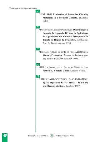 FEDERAÇÃO DA AGRICULTURA DO ESTADO DE SÃO PAULO4040404040
TRABALHADORNAAPLICAÇÃO DEAGROTÓXICOS
GIFAP. Field Evaluation of Protective Clothing
Materials in a Tropical Climate. Thailand,
1988.
MACHADO NETO, Joaquim Gonçalves. Quantificação e
Controle da Exposição Dérmica de Aplicadores
de Agrotóxicos em Cultura Estaqueada de
Tomate na Região de Cravinhos. Jaboticabal:
Tese de Doutoramento, 1990.
MEIRELLES, Clovis Eduardo ET ALII. Agrotóxicos,
Riscos e Prevenção. . Manual de Treinamento -
São Paulo: FUNDACENTRO, 1991.
SHELL - INTERNATIONAL CHEMICAL COMPANY LTD.
Pesticides, a Safety Guide. London, s/ data.
BRITISH AGROCHEMICALS ASSOTIATION.
Spray Operator Safety Study - Summary
and Recomendations. London, 1987.
88
99
1010
77
1111
 