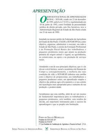 SERVIÇO NACIONAL DE APRENDIZAGEM RURAL ADMINISTRAÇÃO REGIONAL DO ESTADO DE SÃO PAULO 55555
APRESENTAÇÃOAPRESENTAÇÃO
O
SERVIÇO NACIONALDEAPRENDIZAGEM
RURAL - SENAR, criado em 23 de dezembro
de 1991, pela Lei n° 8.315 e, regulamentado em
10 de junho de 1992, como Entidade de personalidade
jurídica de direito privado, sem fins lucrativos, teve a
Administração Regional do Estado de São Paulo criada
em 21 de maio de 1993.
Instalado no mesmo prédio da Federação da Agricultura
do Estado de São Paulo - FAESP, o SENAR/SPtem, como
objetivo, organizar, administrar e executar, em todo o
Estado de São Paulo, o ensino da Formação Profissional
e da Promoção Social Rurais dos trabalhadores e
pequenos produtores rurais que atuam na produção
primária de origem animal e vegetal, na agroindústria,
no extrativismo, no apoio e na prestação de serviços
rurais.
Atendendo a um de seus principais objetivos, que é o de
elevar o nível técnico, social e econômico do Homem do
Campo e, conseqüentemente, a melhoria das suas
condições de vida, o SENAR/SP elaborou esta cartilha
com o objetivo de proporcionar, aos trabalhadores e
pequenos produtores rurais, um aprendizado simples e
objetivo das práticas agro-silvo-pastoris e o uso correto
das tecnologias mais apropriadas para o aumento da sua
produção e produtividade.
Acreditamos que esta cartilha, além de ser um recurso
de fundamental importância para os trabalhadores e
pequenos produtores, será também, sem sombra de
dúvida, um importante instrumento para o sucesso da
aprendizagem a que se propõe esta Instituição.
FÁBIO DE SALLES MEIRELLES
Presidente do SENAR/SP
Presidente da FAESP
1º Vice-Presidente da Confederação da Agricultura e Pecuária do Brasil - CNA
 