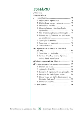 SERVIÇO NACIONAL DE APRENDIZAGEM RURAL ADMINISTRAÇÃO REGIONAL DO ESTADO DE SÃO PAULO 77777
SUMÁRIOSUMÁRIO
INTRODUÇÃO
ASPECTOS GERAIS
I - AGROTÓXICOS .................................................13
1. Definição de agrotóxicos ........................13
2. Definição de pragas e doenças ..............13
3. Métodos de controle................................13
4. Características e classificação dos
agrotóxicos ..............................................14
5. Vias de intoxicação (ou contaminação)....15
6. Fatores que influenciam nas aplicações
de agrotóxicos .........................................16
7. Aquisição do produto .............................17
8. Segurança no transporte ........................18
9. Armazenamento ......................................19
II - EQUIPAMENTO DE PROTEÇÃO INDIVIDUAL
(E.P.I.) .........................................................21
1. Segurança do aplicador .........................22
2. Revisão do E.P.I., antes e depois da
aplicação de agrotóxicos........................22
III - PULVERIZADOR COSTAL MANUAL.....................23
IV - APLICAÇÃO DOS AGROTÓXICOS .........................27
1. Preparo da calda ....................................27
2. Aplicação da calda.................................30
3. Lavagem do equipamento de aplicação ...33
4. Descarte das embalagens vazias ............34
5. Conservação do E.P.I. (Equipamento de
Proteção Individual) ...............................34
6. Primeiros Socorros..................................35
V - BIBLIOGRAFIA ................................................39
 