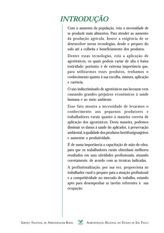 SERVIÇO NACIONAL DE APRENDIZAGEM RURAL ADMINISTRAÇÃO REGIONAL DO ESTADO DE SÃO PAULO 99999
INTRODUÇÃOINTRODUÇÃO
Com o aumento da população, veio a necessidade de
se produzir mais alimentos. Para atender ao aumento
da produção agrícola, houve a exigência de se
desenvolver novas tecnologias, desde o preparo do
solo até a colheita e beneficiamento dos produtos.
Dentre essas tecnologias, está a aplicação de
agrotóxicos, os quais podem variar de alta a baixa
toxicidade; portanto, é de extrema importância que,
para utilizarmos esses produtos, tenhamos o
conhecimento quanto à sua escolha, mistura, aplicação
e carência.
O uso indiscriminado de agrotóxicos nas lavouras vem
causando grandes prejuízos econômicos à saúde
humana e ao meio ambiente.
Esse fato mostra a necessidade de levarmos o
conhecimento aos pequenos produtores e
trabalhadores rurais quanto à maneira correta de
aplicação dos agrotóxicos. Desta maneira, podemos
diminuir os danos à saúde do aplicador, à preservação
ambiental, à qualidade dos produtos hortifrutigranjeiros
e aumentar a produtividade.
É de suma importância a capacitação de mão-de-obra,
para que os trabalhadores rurais obtenham melhores
resultados em suas atividades profissionais, atuando
corretamente, de acordo com as técnicas indicadas.
A profissionalização, por sua vez, proporciona ao
trabalhador rural o preparo para a atuação profissional
e a competitividade no mercado de trabalho, estando
apto para desempenhar as tarefas referentes à sua
ocupação.
 