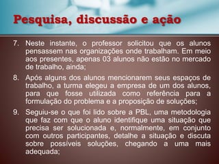 7. Neste instante, o professor solicitou que os alunos
pensassem nas organizações onde trabalham. Em meio
aos presentes, apenas 03 alunos não estão no mercado
de trabalho, ainda;
8. Após alguns dos alunos mencionarem seus espaços de
trabalho, a turma elegeu a empresa de um dos alunos,
para que fosse utilizada como referência para a
formulação do problema e a proposição de soluções;
9. Seguiu-se o que foi lido sobre a PBL, uma metodologia
que faz com que o aluno identifique uma situação que
precisa ser solucionada e, normalmente, em conjunto
com outros participantes, detalhe a situação e discuta
sobre possíveis soluções, chegando a uma mais
adequada;
Pesquisa, discussão e ação
 