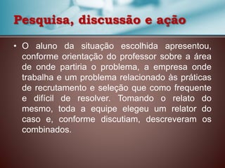 • O aluno da situação escolhida apresentou,
conforme orientação do professor sobre a área
de onde partiria o problema, a empresa onde
trabalha e um problema relacionado às práticas
de recrutamento e seleção que como frequente
e difícil de resolver. Tomando o relato do
mesmo, toda a equipe elegeu um relator do
caso e, conforme discutiam, descreveram os
combinados.
Pesquisa, discussão e ação
 