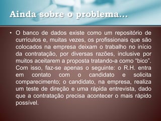 • O banco de dados existe como um repositório de
currículos e, muitas vezes, os profissionais que são
colocados na empresa deixam o trabalho no início
da contratação, por diversas razões, inclusive por
muitos aceitarem a proposta tratando-a como “bico”.
Com isso, faz-se apenas o seguinte: o R.H. entra
em contato com o candidato e solicita
comparecimento; o candidato, na empresa, realiza
um teste de direção e uma rápida entrevista, dado
que a contratação precisa acontecer o mais rápido
possível.
Ainda sobre o problema...
 