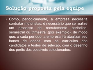 Solução proposta pela equipe
• Como, periodicamente, a empresa necessita
contratar motoristas, é necessário que se realize
um processo de recrutamento periódico,
semestral ou trimestral (por exemplo), de modo
que: a cada período, a empresa irá atualizar seu
banco de dados com os currículos dos
candidatos e testes de seleção, com o desenho
dos perfis dos possíveis selecionados.
 