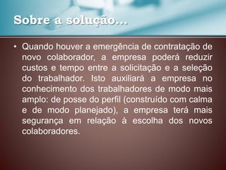 Sobre a solução...
• Quando houver a emergência de contratação de
novo colaborador, a empresa poderá reduzir
custos e tempo entre a solicitação e a seleção
do trabalhador. Isto auxiliará a empresa no
conhecimento dos trabalhadores de modo mais
amplo: de posse do perfil (construído com calma
e de modo planejado), a empresa terá mais
segurança em relação à escolha dos novos
colaboradores.
 