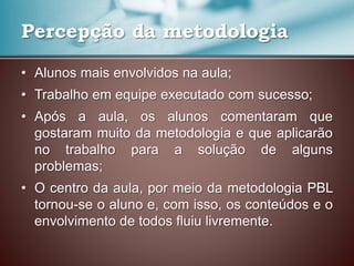 • Alunos mais envolvidos na aula;
• Trabalho em equipe executado com sucesso;
• Após a aula, os alunos comentaram que
gostaram muito da metodologia e que aplicarão
no trabalho para a solução de alguns
problemas;
• O centro da aula, por meio da metodologia PBL
tornou-se o aluno e, com isso, os conteúdos e o
envolvimento de todos fluiu livremente.
Percepção da metodologia
 