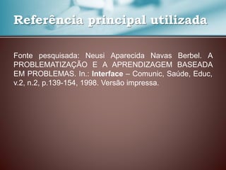 Fonte pesquisada: Neusi Aparecida Navas Berbel. A
PROBLEMATIZAÇÃO E A APRENDIZAGEM BASEADA
EM PROBLEMAS. In.: Interface – Comunic, Saúde, Educ,
v.2, n.2, p.139-154, 1998. Versão impressa.
Referência principal utilizada
 