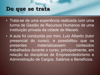 Do que se trata
• Trata-se de uma experiência realizada com uma
turma de Gestão de Recursos Humanos de uma
instituição privada da cidade de Maceió.
• A aula foi conduzida por mim, Luiz Alberto (tutor
presencial do curso), e possibilitou que os
presentes materializassem conteúdos
trabalhados durante o curso, principalmente, em
relação às disciplinas de Empreendedorismo e
Administração de Cargos, Salários e Benefícios.
 