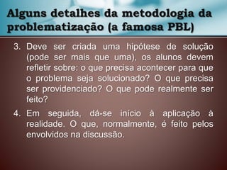 3. Deve ser criada uma hipótese de solução
(pode ser mais que uma), os alunos devem
refletir sobre: o que precisa acontecer para que
o problema seja solucionado? O que precisa
ser providenciado? O que pode realmente ser
feito?
4. Em seguida, dá-se início à aplicação à
realidade. O que, normalmente, é feito pelos
envolvidos na discussão.
Alguns detalhes da metodologia da
problematização (a famosa PBL)
 