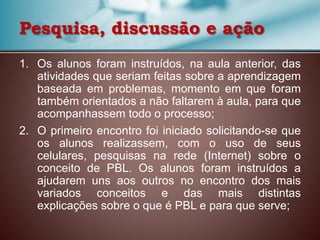 Pesquisa, discussão e ação
1. Os alunos foram instruídos, na aula anterior, das
atividades que seriam feitas sobre a aprendizagem
baseada em problemas, momento em que foram
também orientados a não faltarem à aula, para que
acompanhassem todo o processo;
2. O primeiro encontro foi iniciado solicitando-se que
os alunos realizassem, com o uso de seus
celulares, pesquisas na rede (Internet) sobre o
conceito de PBL. Os alunos foram instruídos a
ajudarem uns aos outros no encontro dos mais
variados conceitos e das mais distintas
explicações sobre o que é PBL e para que serve;
 