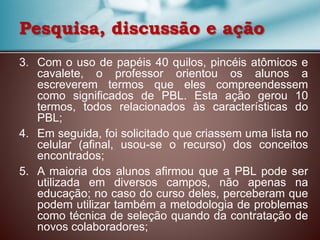 3. Com o uso de papéis 40 quilos, pincéis atômicos e
cavalete, o professor orientou os alunos a
escreverem termos que eles compreendessem
como significados de PBL. Esta ação gerou 10
termos, todos relacionados às características do
PBL;
4. Em seguida, foi solicitado que criassem uma lista no
celular (afinal, usou-se o recurso) dos conceitos
encontrados;
5. A maioria dos alunos afirmou que a PBL pode ser
utilizada em diversos campos, não apenas na
educação; no caso do curso deles, perceberam que
podem utilizar também a metodologia de problemas
como técnica de seleção quando da contratação de
novos colaboradores;
Pesquisa, discussão e ação
 