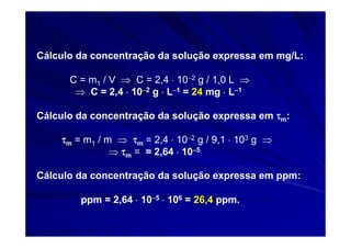 Cálculo da concentração da solução expressa em mg/L:

      C = m1 / V ⇒ C = 2,4 ⋅ 10−2 g / 1,0 L ⇒
       ⇒ C = 2,4 ⋅ 10−2 g ⋅ L−1 = 24 mg ⋅ L−1

Cálculo da concentração da solução expressa em τm:

    τm = m1 / m ⇒ τm = 2,4 ⋅ 10−2 g / 9,1 ⋅ 103 g ⇒
               ⇒ τm = = 2,64 ⋅ 10−5

Cálculo da concentração da solução expressa em ppm:

        ppm = 2,64 ⋅ 10−5 ⋅ 106 = 26,4 ppm.
 