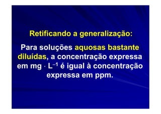 Retificando a generalização:
 Para soluções aquosas bastante
diluídas, a concentração expressa
em mg ⋅ L−1 é igual à concentração
        expressa em ppm.
 