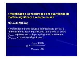 • Molalidade e concentração em quantidade de
matéria significam a mesma coisa?

MOLALIDADE (W)

A molalidade de uma solução (representada por W) é
numericamente igual à quantidade de matéria de soluto
(nsoluto expressa em mol) por quilograma de solvente
(msolvente expressa em kg). Assim:

                     nsoluto (mol)
                W=
                     msolvente (kg)
 