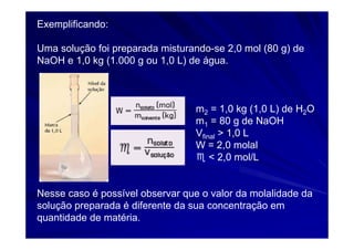 Exemplificando:

Uma solução foi preparada misturando-se 2,0 mol (80 g) de
NaOH e 1,0 kg (1.000 g ou 1,0 L) de água.



                                  m2 = 1,0 kg (1,0 L) de H2O
                                  m1 = 80 g de NaOH
                                  Vfinal > 1,0 L
                                  W = 2,0 molal
                                  ♏ < 2,0 mol/L


Nesse caso é possível observar que o valor da molalidade da
solução preparada é diferente da sua concentração em
quantidade de matéria.
 
