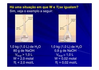 Há uma situação em que W e ♏se igualam?
Sim, veja o exemplo a seguir:




1,0 kg (1,0 L) de H2O   1,0 kg (1,0 L) de H2O
  80 g de NaOH            0,8 g de NaOH
    Vfinal > 1,0 L          Vfinal ≅ 1,0 L
  W = 2,0 molal            W = 0,02 molal
  ♏ < 2,0 mol/L            ♏ = 0,02 mol/L
 