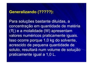 Generalizando (?????):

Para soluções bastante diluídas, a
concentração em quantidade de matéria
(♏) e a molalidade (W) apresentam
valores numéricos praticamente iguais.
Isso ocorre porque 1,0 kg do solvente,
acrescido de pequena quantidade de
soluto, resultará num volume de solução
praticamente igual a 1,0 L.
 
