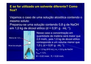 E se for utilizado um solvente diferente? Como
 fica?

 Vejamos o caso de uma solução alcoólica contendo o
 mesmo soluto:
 Preparou-se uma solução contendo 0,8 g de NaOH
 em 1,0 kg de álcool etílico (d = 0,91 g ⋅ mL−1).
                   Nesse caso a concentração em
                   quantidade de matéria será maior que
Marca de 1,0 L
                   2,0 mol/L, pois 1,0 kg de álcool etílico
                   corresponde a um volume menor que
Nível da solução   1,0 L (d = 0,91 g ⋅ mL−1).
                   m2 = 1,0 kg (910 mL); m1 = 0,8 g de NaOH
                   Vfinal < 1,0 L
                   W = 0,02 molal ; ♏ > 0,02 mol/L
 