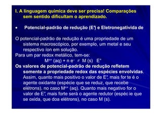 I. A linguagem química deve ser precisa! Comparações
    sem sentido dificultam o aprendizado.

•   Potencial-padrão de redução (E° e Eletronegativida de
                                  )

O potencial-padrão de redução é uma propriedade de um
   sistema macroscópico, por exemplo, um metal e seu
   respectivo íon em solução.
Para um par redox metálico, tem-se:
              Mn+ (aq) + n e− ⇄ M (s) E°
Os valores de potencial-padrão de redução refletem
   somente a propriedade redox das espécies envolvidas.
   Assim, quanto mais positivo o valor de E° mais for te é o
                                            ,
   agente oxidante (espécie que se reduz, que recebe
   elétrons), no caso Mn+ (aq). Quanto mais negativo for o
   valor de E° mais forte será o agente redutor (espéc ie que
              ,
   se oxida, que doa elétrons), no caso M (s).
 