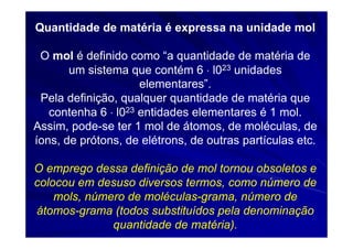 Quantidade de matéria é expressa na unidade mol

 O mol é definido como “a quantidade de matéria de
       um sistema que contém 6 ⋅ l023 unidades
                     elementares”.
 Pela definição, qualquer quantidade de matéria que
   contenha 6 ⋅ l023 entidades elementares é 1 mol.
Assim, pode-se ter 1 mol de átomos, de moléculas, de
íons, de prótons, de elétrons, de outras partículas etc.

O emprego dessa definição de mol tornou obsoletos e
colocou em desuso diversos termos, como número de
    mols, número de moléculas-grama, número de
átomos-grama (todos substituídos pela denominação
              quantidade de matéria).
 