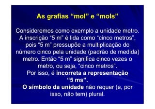 As grafias “mol” e “mols”

Consideremos como exemplo a unidade metro.
 A inscrição “5 m” é lida como “cinco metros”,
    pois “5 m” pressupõe a multiplicação do
número cinco pela unidade (padrão de medida)
  metro. Então “5 m” significa cinco vezes o
         metro, ou seja, “cinco metros”.
    Por isso, é incorreta a representação
                    “5 ms”.
  O símbolo da unidade não requer (e, por
             isso, não tem) plural.
 