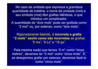 No caso da unidade que expressa a grandeza
quantidade de matéria, o nome da unidade (mol) e
   seu símbolo (mol) têm grafias idênticas, o que
              introduz um complicador.
A quantidade de “dois mols” pode ser grafada como
     “2 mol” ou, por extenso, como “dois mols”.

   Rigorosamente falando, é incorreta a grafia
 “2 mols” assim como são incorretas as grafias
            “5 ms”, “8 Ls” e “16 gs”.

 Pela mesma razão que lemos “5 m” como “cinco
metros”, devemos ler “5 mol” como “cinco mols”. E,
se desejarmos grafar por extenso, devemos fazê-lo
               como “cinco mols”.
 