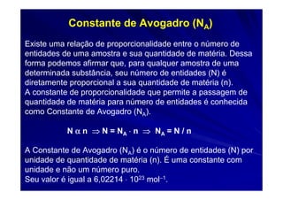 Constante de Avogadro (NA)
Existe uma relação de proporcionalidade entre o número de
entidades de uma amostra e sua quantidade de matéria. Dessa
forma podemos afirmar que, para qualquer amostra de uma
determinada substância, seu número de entidades (N) é
diretamente proporcional a sua quantidade de matéria (n).
A constante de proporcionalidade que permite a passagem de
quantidade de matéria para número de entidades é conhecida
como Constante de Avogadro (NA).

           N α n ⇒ N = NA ⋅ n ⇒ N A = N / n

A Constante de Avogadro (NA) é o número de entidades (N) por
unidade de quantidade de matéria (n). É uma constante com
unidade e não um número puro.
Seu valor é igual a 6,02214 ⋅ 1023 mol−1.
 