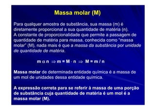 Massa molar (M)
Para qualquer amostra de substância, sua massa (m) é
diretamente proporcional a sua quantidade de matéria (n).
A constante de proporcionalidade que permite a passagem de
quantidade de matéria para massa, conhecida como “massa
molar” (M), nada mais é que a massa da substância por unidade
de quantidade de matéria.

           mαn ⇒m=M⋅n ⇒ M=m/n

Massa molar de determinada entidade química é a massa de
um mol de unidades dessa entidade química.

A expressão correta para se referir à massa de uma porção
de substância cuja quantidade de matéria é um mol é a
massa molar (M).
 