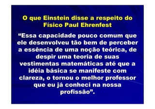 O que Einstein disse a respeito do
       Físico Paul Ehrenfest
“Essa capacidade pouco comum que
ele desenvolveu tão bem de perceber
a essência de uma noção teórica, de
       despir uma teoria de suas
 vestimentas matemáticas até que a
    idéia básica se manifeste com
clareza, o tornou o melhor professor
      que eu já conheci na nossa
               profissão”.
 