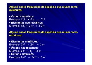 Alguns casos frequentes de espécies que atuam como
oxidantes!

• Cátions metálicos:
Exemplo: Cu2+ + 2 e− → Cu0
• Elementos não metálicos:
Exemplo: Cℓ2 + 2 e− → 2 Cℓ−

Alguns casos frequentes de espécies que atuam como
redutores!

• Elementos metálicos:
Exemplo: Zn0 → Zn2+ + 2 e−
• Ânions não metálicos:
Exemplo: 2 I− → I2 + 2 e−
• Cátions metálicos:
Exemplo: Fe2+ → Fe3+ + 1 e−
 