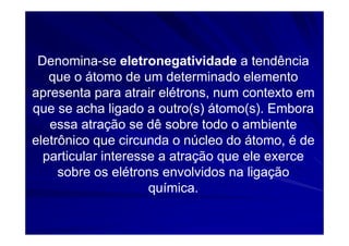 Denomina-se eletronegatividade a tendência
   que o átomo de um determinado elemento
apresenta para atrair elétrons, num contexto em
que se acha ligado a outro(s) átomo(s). Embora
   essa atração se dê sobre todo o ambiente
eletrônico que circunda o núcleo do átomo, é de
  particular interesse a atração que ele exerce
     sobre os elétrons envolvidos na ligação
                     química.
 