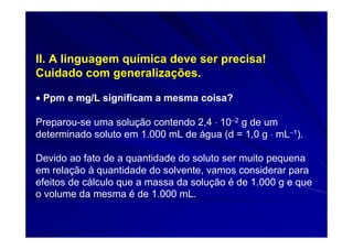 II. A linguagem química deve ser precisa!
Cuidado com generalizações.

• Ppm e mg/L significam a mesma coisa?

Preparou-se uma solução contendo 2,4 ⋅ 10−2 g de um
determinado soluto em 1.000 mL de água (d = 1,0 g ⋅ mL−1).

Devido ao fato de a quantidade do soluto ser muito pequena
em relação à quantidade do solvente, vamos considerar para
efeitos de cálculo que a massa da solução é de 1.000 g e que
o volume da mesma é de 1.000 mL.
 