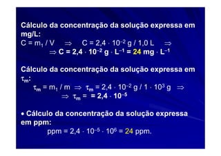 Cálculo da concentração da solução expressa em
mg/L:
C = m1 / V ⇒ C = 2,4 ⋅ 10−2 g / 1,0 L ⇒
         ⇒ C = 2,4 ⋅ 10−2 g ⋅ L−1 = 24 mg ⋅ L−1

Cálculo da concentração da solução expressa em
τm:
    τm = m1 / m ⇒ τm = 2,4 ⋅ 10−2 g / 1 ⋅ 103 g ⇒
             ⇒ τm = = 2,4 ⋅ 10−5

• Cálculo da concentração da solução expressa
em ppm:
        ppm = 2,4 ⋅ 10−5 ⋅ 106 = 24 ppm.
 