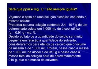 Será que ppm e mg ⋅ L−1 são sempre iguais?

Vejamos o caso de uma solução alcoólica contendo o
mesmo soluto:
Preparou-se uma solução contendo 2,4 ⋅ 10−2 g de um
determinado soluto em 1.000 mL de álcool etílico
(d = 0,91 g ⋅ mL−1).
Devido ao fato de a quantidade do soluto ser muito
pequena em relação à quantidade do solvente,
consideraremos para efeitos de cálculo que o volume
da mesma é de 1.000 mL. Porém, nesse caso a massa
de 1.000 mL de álcool é de 910 g e nesse caso a
massa total da solução será de aproximadamente
910 g, que é a massa do solvente.
 