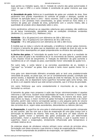 05/11/2014 Aplicação de Agroquímicos
http://www.ceplac.gov.br/radar/Artigos/artigo1.htm 3/7
duas partes ou metades iguais, isto é: metade do volume das gotas pulverizadas é
maior do que o VMD e a outra metade é constituída de gotas menores que esse
valor.
4. Densidade de gota. Refere-se à quantidade de gotas por unidade de área. Esse
parâmetro tem grande importância no controle de pragas e doenças, quando se
utilizam na aplicação baixo e ultra - baixo volumes. Com o uso de gotas cada vez
menores e com produtos mais concentrados, as gotas tornam-se mais letais e o
número de gotas por unidade de área, juntamente com o volume médio, dão a
quantidade de produto ativo depositado sobre o alvo.
Como parâmetros utilizam-se as seguintes coberturas para produtos não sistêmicos
ou de baixa translocação, atendendo ainda as condições climáticas existentes
(Anônimo (1), Lacombe (11), Matthews (14)).
Herbicida - 20 a 30 gotas/cm2 com diâmetros de 200 a 300 micra.
Inseticida - 50 a 70 gotas/cm2 com diâmetros de 50 a 200 micra.
Fungicida - 70 a 100 gotas/cm2 com diâmetros de 100 a 200 micra.
À medida que se reduz o volume de aplicação, a tendência é utilizar gotas menores.
O número e tamanho de gotas que se depositam por unidade de área do solo ou da
superfície foliar desempenha um papel preponderante na eficácia das aplicações.
5. Deriva das gotas. A “velocidade de queda livre” de uma gota é o resultado da
ação do peso da gota e da resistência do ar no movimento da mesma, quando cessa
o seu impulso inicial de lançamento. A “redução do diâmetro” da gota aumenta a
resistência do ar em relação ao peso; acarretando menor velocidade de queda livre.
Por outro lado, o vento lateral e as correntes ascendentes de ar, tendem a
“carregar” ou “arrastar” as gotas. Este arraste é tanto maior quanto menor for a
gota.
Uma gota com determinado diâmetro arrastada pelo ar terá uma predeterminada
velocidade de queda, ao passo que, em um ar completamente parado, (condição que
jamais existe), a depender da altura de queda de onde foi liberada, do seu tamanho
e do seu peso, ela se depositará numa superfície horizontal após certo tempo. Isto
se deve a um aspecto natural que está sempre presente, que é à força da gravidade.
Um outro fenômeno que varia constantemente é movimento do ar, seja ele
horizontal ou vertical.
O tamanho de gotas mais propenso à ação das forças retromencionadas é aquelas
inferiores a 100 micra. Existem bicos desenhados de modo a eliminar a maior parte
dessas gotas “deriváveis” (bicos Raindrop). Entretanto, na maioria dos bicos, quer
seja cônico ou leque, o maior número de gotas formadas é geralmente o de menor
tamanho, porém este número corresponde apenas a uma pequena parte do volume
total pulverizado. Gotas de tamanho inferior a 100 micra ficam sujeitas às variações
das correntes de ar, sejam estas ascendentes, descendentes ou laterais (deriva).
6. Evaporação. A superfície de uma gota é relativamente grande quando comparada
ao seu volume. Isto faz com que a taxa de evaporação de uma gota cresça com a
diminuição do diâmetro da mesma. Fato esse, de que para um dado volume de
líquido, quanto menor o tamanho das gotas produzidas por um determinado
pulverizador, maior a superfície coberta pelas mesmas, a qual é (quanto maior a
superfície, maior a evaporação), diretamente influenciada pela temperatura e
umidade relativa do ar.
Os sistemas atuais de ultrabaixo volume utilizam como veículo do princípio ativo,
formulação com óleos minerais o que diminui o índice de evaporação da mistura.
Para melhor compreensão do problema da evaporação, ver quadro abaixo:
 