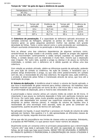 05/11/2014 Aplicação de Agroquímicos
http://www.ceplac.gov.br/radar/Artigos/artigo1.htm 4/7
Tempo de “vida” da gota de água e distância de queda
Temperatura (ºc) 20 30
AT (ºc) 2,2 7,7
Umid. Rel. (%) 80 50
Inicial (um)
Tempo até
extinção
Distância da
queda
Tempo até
extinção
Distância da
queda
50 14 s 12,7 cm 4 s 3,2 cm
100 57 s 6,7 m 16 s 1,8 m
200 227 s 81,7 m 65 s 21,0 m
7. Cobertura de penetração. É a capacidade do defensivo aplicado atravessar as
camadas externas da folhagem, atingindo os pontos do interior da planta. De
maneira geral, as gotas pequenas penetram melhor nas plantas com grande
densidade de folhas. Tanto o vento natural como o vento produzido por ventiladores,
influem auxiliando diretamente na penetração e distribuição do defensivo.
Para se efetuar uma boa cobertura dependemos de algumas variáveis como,
características da praga visada e do produto usado. Quando as pragas são lagartas
que se movimentam continuamente e estão sempre expostas na superfície das
folhas, o contato dessas com os inseticidas é muito fácil, mesmo que a deposição
seja irregular. Por outro lado, quando a praga ou doença é de pouca ou nenhuma
mobilidade, o contato com o defensivo só é obtido quando se efetua uma boa
cobertura.
Com relação ao produto utilizado, obtém-se diferenças quando da aplicação, podendo
ter uma ação de contato ou sistêmica. Na ação de contato, é necessário que o
produto atinja diretamente a praga, ou que esta entre posteriormente em contato
com ele, daí, a necessidade de uma boa cobertura. No segundo caso, ação sistêmica,
o produto é absorvido pelas folhas e translocado através da seiva, que leva até a
localização da praga.
8. Volume da Aplicação. A tendência atual é reduzir o volume de líquido aplicado, o
que leva à necessidade de gotas menores para melhor cobertura. Os trabalhos mais
recentes mostram que partículas em torno de 80 a 100 micra dão o mais alto índice
de uniformidade de deposição, para a maioria das velocidades do ar.
A pulverização a baixo volume utiliza um volume médio da ordem de 60 micra. O
importante é que pouca ou nenhuma deposição é feita com partículas menores que
30 micra. Por outro lado, gotas muito grandes acarretam desperdício de defensivo,
os quais são depositados em excesso nas superfícies externas das plantas, não
atingindo os pontos internos (alvos). A redução do volume de líquidos leva à
necessidade de uma tecnologia mais apurada, tanto da parte do construtor do
equipamento, quanto da parte do técnico em aplicação.
Na aplicação via líquida, é usual classificar o processo em função do volume de calda
aplicado por hectare. Nos quadros 2 e 3, são apresentadas as diferentes classes de
aplicação via líquida, segundo diversos autores.
Vê-se que não há concordância nos limites de classes entre as propostas. Entretanto,
a proposta de MATTHEWS, é a que parece reunir maior número de adeptos.
Atualmente existe um consenso entre os principais pesquisadores que a denominação
“volume alto” seja dada à aplicação feita até além da capacidade de retenção das
folhas, de tal modo que haja escorrimento. NESSE TIPO DE APLICAÇÃO, O DEPÓSITO
DE PRODUTO QUÍMICO É PROPORCIONAL À CONCENTRAÇÃO DA CALDA UTILIZADA E
 