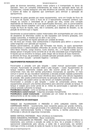 05/11/2014 Aplicação de Agroquímicos
http://www.ceplac.gov.br/radar/Artigos/artigo1.htm 6/7
gotas de diversos tamanhos, possui motor próprio e é transportado no dorso do
operador. Para um completo entendimento do modo de operação deste tipo de
equipamento, visando assegurar uma alta eficiência de controle, se torna necessário
o exame de todos os aspectos que contribuem para otimizar a aplicação de
agroquímicos.
O tamanho de gotas geradas por esses equipamentos, varia em função de fluxo de
ar e fluxo de líquido. Como o fluxo de ar é basicamente constante (embora com
relação ao volume e velocidade de ar gerado por eles, exista uma variação
dependendo do fabricante e de suas especificações técnicas), pois os pulverizadores
motorizados devem trabalhar com toda a aceleração, o tamanho de gotas varia em
função do fluxo de líquido, este, não é constante, pois depende do dosador, ou da
posição da torneira que o regula.
Geralmente os pulverizadores costais motorizados vêm acompanhados por uma série
de dosadores de diferentes vazões ou são equipados com torneira graduada, com
vazões crescentes, à medida que se abre o seu curso.
VAZÃO -É quantidade de líquido aplicado por unidade de tempo.
Ex: 05 litros por minuto. Este conhecimento é importante para definir o volume de
calda fungicida a ser aplicado por touceira.
Nesses pulverizadores, as gotas são formadas nos bocais, os quais apresentam
características e potencialidades diferentes de acordo com cada fabricante (bocais
Ultra Baixo Volume, Longo alcance, Curto alcance, etc...) O líquido (calda) que se
deseja aplicar é lançado numa corrente de ar de alta velocidade que é fragmentado.
O líquido que se encontra no tanque, pode chegar até os bocais de duas maneiras:
a) Através de força, de gravidade ou pressão aplicada (pressão positiva – variável).
b) Efeito venturi (sucção – (pressão negativa – variável).
EQUIPAMENTOS MANUAIS EM USO
Pulverizador a pressão com jato lançado - costal manual (pulverizador costal
manual). Pulverizador de pressão retida e jato lançado – costal. Equipamentos de
tanque metálico totalmente vedado para não ocorrer perda de ar. Usam ar
comprimido mais não tem bomba pneumática incorporada ao aparelho. O mais
comum é serem de aço inoxidável resistentes a elevada pressão injetada juntamente
com a calda ou após esta. Para maior eficiência deve conter uma válvula reguladora
de pressão. São usados preferencialmente na aplicação de herbicidas em locais onde
os tratorizados não podem entrar ou não fariam um trabalho satisfatório.
Pulverizador a pressão e jato lançado – costal de compressão prévia. Esses
equipamentos possuem uma bomba pneumática para adicionar pressão ao tanque. O
tanque é vedado para evitar perda de ar. Antes da pulverização o operador deve
colocar pressão suficiente no tanque.
Polvilhadora manual - como as bombas de matar formigas.
Polvilhadora costal manual - máquinas acionadas manualmente.
Polvilhadora costal motorizada - acionadas por um motor de dois tempos e o
deslocamento se dá nas costas do operador.
COMPONENTES EM DESTAQUE
TANQUE DO PULVERIZADOR A PRESSÃO E JATO LANÇADO COSTAL COM
COMPRESSÃO PRÉVIA - recentemente, esse recipiente passou por grande melhoria,
pois era construído de chapa galvanizada e foi substituída por aço inoxidável. A boca
do tanque redimensionada facilita a limpeza interna, a bomba pneumática foi
melhorada e válvula de segurança incorporada.
BARRA VERTICAL POSTERIOR - Maior eficiência no tratamento.
BARRA HORIZONTAL POSTERIOR - Maior rendimento.
VÁLVULA REGULADORA DA PRESSÃO - Essa válvula proporciona maior eficiência no
tratamento, pois controla a pressão da calda no bico. Se a pressão é inferior a
operacional estabelecida pela válvula, a calda não é pulverizada, ela também
restringe e limita a pressão de saída do líquido no bico de pulverização. Para operar
 