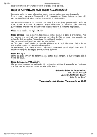 05/11/2014 Aplicação de Agroquímicos
http://www.ceplac.gov.br/radar/Artigos/artigo1.htm 7/7
satisfatoriamente a válvula deve ser colocada junto ao bico.
BICOS DE PULVERIZAÇÃO MAIS USADOS NA AGRICULTURA
Inegavelmente, os bicos são órgãos essenciais aos pulverizadores de pressão.
Todo o esforço na defesa fitossanitária não passa de um desperdício se os bicos não
são apropriadamente selecionados, instalados e conservados.
Um ponto fundamental no trabalho dos bicos é a pressão de pulverização. Além de
atuar sobre a vazão, a pressão ainda determina o tamanho das gotículas
pulverizadas. O diâmetro das gotículas é reduzido com o aumento da pressão.
Bicos mais usados na agricultura:
Bicos Cônicos - são denominados de cone sólido quando o cone é preenchido. Nos
de cone vazio, o centro é desprovido de pulverização. São os mais recomendados na
aplicação de inseticidas, fungicidas e herbicidas de contato.
São conhecidos dois tipos de bicos de cone vazio:
a) Tipo Disco que opera a pressão elevada e é indicado para aplicação de
suspensões, como é o caso da calda cúprica;
b) Tipo Ponta, que opera a menor pressão e apresenta pulverização mais fina. É
recomendado para aplicação de emulsões e soluções.
Bicos de Leque
Como se pode inferir da denominação, estes bicos lançam a pulverização sob a
forma de leque.
Bicos de Impacto (“Floodjet”)
São de uso corrente na aplicação de herbicidas, devido à produção de gotículas
grandes, que apresentam menor arraste pelo vento.
Antonio Zózimo de Matos Costa1
João Louis Pereira1
Jackson de Oliveira César2
Luis Carlos Lima1
1Pesquisadores da Ceplac; 2Pesquisador da EBDA
 