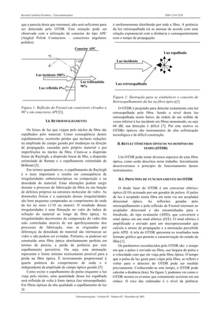 Revista Científica Periódica - Telecomunicações ISSN 1516-2338
26
Telecomunicações - Volume 05 - Número 02 - Dezembro de 2002
que a parcela desta que retornará, não será suficiente para
ser detectada pelo OTDR. Esta situação pode ser
observada com a utilização de conector do tipo APC
(Angled Polish Connectors – conectores angulares
polidos).
Conector APC
Luz refletida 4%
Luz incidente 100%
> 3,5°
Luz transmitida
96%
Figura 1: Reflexão de Fresnel em conectores clivados a
90º e em conectores APC[1].
I.4. RETROESPALHAMENTO
Os feixes de luz que viajam pelo núcleo da fibra são
espalhados pelo material. Como conseqüência destes
espalhamentos, ocorrerão perdas que incluem reduções
na amplitude do campo guiado por mudanças na direção
de propagação, causadas pelo próprio material e por
imperfeições no núcleo da fibra. Citam-se a dispersão
linear de Rayleigh, a dispersão linear de Mie, a dispersão
estimulada de Raman e o espalhamento estimulado de
Brillouin [5].
Em termos quantitativos, o espalhamento de Rayleigh
é o mais importante e resulta em conseqüência de
irregularidades submicroscópicas na composição e na
densidade do material. Estas alterações podem surgir
durante o processo de fabricação da fibra ou em função
de defeitos próprios na estrutura molecular do vidro. As
dimensões físicas e a separação dessas irregularidades
são bem pequenas comparadas ao comprimento de onda
da luz no meio (1/10 ou menor). O resultado dessas
irregularidades é uma flutuação no valor do índice de
refração do material ao longo da fibra óptica. As
irregularidades decorrentes da composição do vidro têm
sido controladas através de um aperfeiçoamento dos
processos de fabricação, mas as originadas por
diferenças de densidade do material são intrínsecas ao
vidro e não podem ser evitadas. Portanto, se pudesse ser
construída uma fibra óptica absolutamente perfeita em
termos de pureza, a perda de potência por este
espalhamento persistiria. Ou seja, esta atenuação
representa o limite mínimo teoricamente possível para a
perda na fibra óptica. É inversamente proporcional à
quarta potência do comprimento de onda e é
independente da amplitude do campo óptico guiado [5].
Como existe o espalhamento do pulso enquanto a luz
viaja pelo núcleo, uma quantidade dessa luz espalhada
será refletida de volta à fonte óptica (luz retroespalhada).
Em fibras ópticas de alta qualidade o espalhamento de luz
é uniformemente distribuído por toda a fibra. A potência
da luz retroespalhada irá se atenuar de acordo com uma
relação exponencial com a distância e consequentemente
com o tempo de propagação.
Luz retroespalhada
Luz incidente
Luz espalhada
Figura 2: Ilustração para se estabelecer o conceito de
Retroespalhamento da luz na fibra óptica[1].
O OTDR é projetado para detectar exatamente esta luz
retroespalhada pela fibra. Sendo o nível desta luz
retroespalhada muito baixo, da ordem de um milhão de
vezes inferior à luz incidente em fibras monomodo, ou seja
60 dB, sua detecção é difícil [7]. Por este motivo os
OTDRs ópticos são instrumentos de alta sofisticação
tecnológica e de difícil construção.
II. REFLECTÔMETROS ÓPTICOS NO DOMÍNIO DO
TEMPO (OTDR)
Um OTDR pode testar diversos aspectos de uma fibra
óptica, como serão descritos neste trabalho. Inicialmente
descreveremos o principio de funcionamento destes
instrumentos.
II.1. PRINCÍPIO DE FUNCIONAMENTO DO OTDR
O diodo laser do OTDR é um conversor elétrico-
óptico (E/O) acionado por um gerador de pulsos. O pulso
de luz é acoplado numa fibra em teste via um acoplador
direcional óptico. As reflexões geradas pelo
retroespalhamento e pela reflexão de Fresnel retornam ao
acoplador direcional e são encaminhadas para o
fotodiodo, do tipo avalanche (APD), que converterá o
sinal óptico em um sinal elétrico (O/E). O sinal elétrico é
amplificado e enviado para um microprocessador que
calcula o atraso de propagação e a atenuação percebida
pelo APD. A tela do OTDR apresenta os resultados num
formato gráfico que permite a caracterização do estado da
fibra [1].
Os parâmetros reconhecidos pelo OTDR são: o tempo
em que o pulso é enviado na fibra, sua largura de pulso e
a velocidade com que ele viaja pela fibra óptica. O tempo
que o pulso de luz gasta para viajar pela fibra, se refletir e
voltar para o detector do OTDR pode ser medido
precisamente. Conhecendo-se este tempo, o OTDR pode
calcular a distância (km). Na figura 3, podemos ver como o
OTDR mostra os eventos que comumente ocorrem em um
enlace. O eixo das ordenadas é o nível de potência
 