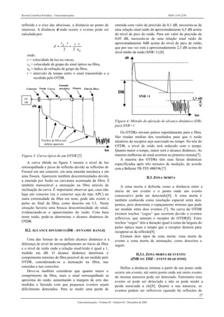 Revista Científica Periódica - Telecomunicações ISSN 1516-2338
27
Telecomunicações - Volume 05 - Número 02 - Dezembro de 2002
refletida e o eixo das abscissas, a distância ao ponto de
interesse. A distância d onde ocorre o evento pode ser
calculada por:
g
g
n
tctv
d
⋅
⋅
=
⋅
=
22
onde:
c = velocidade da luz no vácuo,
vg = velocidade de grupo do sinal óptico na fibra,
ng = índice de refração de grupo da fibra,
t = intervalo de tempo entre o sinal transmitido e o
recebido pelo OTDR.
Emenda
mecânica
OT
DR
Conector Fusão Curva Fissura Fim da fibra
dB
Trechos de fibra sem
defeito aparente
km
Figura 3: Curva típica de um OTDR [7]
A curva obtida na figura 3 mostra o nível de luz
retroespalhada e picos de reflexão devido às reflexões de
Fresnel em um conector, em uma emenda mecânica e em
uma fissura. Aparecem também descontinuidades devido
a emenda por fusão ou curvatura acentuada da fibra. É
também mensurável a atenuação na fibra através da
inclinação da curva. É importante observar que, caso não
haja um conector (ou o conector seja do tipo APC) na
outra extremidade da fibra em teste, pode não existir o
pulso no final da fibra, como descrito em I.3.. Nesta
situação haveria uma brusca descontinuidade do sinal,
evidenciando-se o aparecimento do ruído. Com base
neste ruído, pode-se determinar o alcance dinâmico do
OTDR.
II.2. ALCANCE DINÂMICO (DR – DYNAMIC RANGE)
Uma das formas de se definir alcance dinâmico é a
diferença de nível de retroespalhamento no início da fibra
e o nível de ruído onde a relação sinal/ruído é igual a 1,
medido em dB. O alcance dinâmico determina o
comprimento máximo de fibra possível de ser medido pelo
OTDR, considerando-se a atenuação na fibra, nas
emendas e nas conexões.
Deve-se também considerar que quanto maior o
comprimento da fibra, mais o sinal retroespalhado se
aproxima do ruído, aumentando a margem de erro das
medidas e fazendo com que pequenos eventos sejam
dificilmente detectados. Para se medir uma perda de
emenda com valor de precisão de 0,1 dB, necessita-se de
uma relação sinal ruído de aproximadamente 6,5 dB acima
do nível de pico do ruído. Para um valor de precisão de
0,05 dB, necessita-se de uma relação sinal ruído de
aproximadamente 8dB acima do nível de pico de ruído,
que por sua vez está a aproximadamente 2,3 dB acima do
nível médio de ruído (SNR=1).[8]
dB
DR
SNR =1
2,3 dB
km
Figura 4: Método de aferição de alcance dinâmico (DR)
para SNR=1
Os OTDRs enviam pulsos repetidamente para a fibra.
São tiradas médias dos resultados para que o ruído
aleatório do receptor seja suavizado no tempo. Na tela do
OTDR, o nível de ruído será reduzido com o tempo.
Quanto maior o tempo, maior será o alcance dinâmico. As
maiores melhorias do sinal ocorrem no primeiro minuto[7].
A maioria dos OTDRs têm suas faixas dinâmicas
especificadas após três minutos de medição, de acordo
com a Bellcore TR-TSY-000196.[7]
II.3. ZONA MORTA
A zona morta é definida como a distância entre o
início de um evento e o ponto onde um evento
consecutivo pode ser detectado[8]. A zona morta é
também conhecida como resolução espacial entre dois
pontos, pois determina o espaçamento mínimo que pode
ser medido entre dois eventos [7]. Na curva do OTDR
existem trechos “cegos” que ocorrem devido a eventos
reflexivos, que saturam o receptor do OTDR[8]. Estes
trechos “cegos” têm a duração igual à soma da largura do
pulso óptico mais o tempo que o receptor demora para
recuperar-se da reflexão[8].
Existem dois tipos de zona morta: zona morta de
evento e zona morta de atenuação, como descritos a
seguir:
II.3.1. ZONA MORTA DE EVENTO
(ZME OU EDZ - EVENT DEAD ZONE)
Define a distância mínima a partir de um ponto onde
ocorre um evento, até outro ponto onde um outro evento
de mesma natureza pode ser detectado. Entretanto esse
evento só pode ser detectado e não se pode medir a
perda associada a ele[8]. Quanto a sua natureza, os
eventos podem ser reflexivos (quando há reflexões de
 