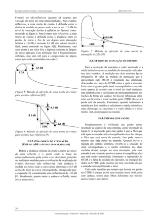 Revista Científica Periódica - Telecomunicações ISSN 1516-2338
28
Telecomunicações - Volume 05 - Número 02 - Dezembro de 2002
Fresnel) ou não-reflexivos (quando há degraus por
variação do nível do sinal retroespalhado). Para eventos
reflexivos, a zona morta de evento é definida como a
distância medida no ponto onde a curva cai 1,5 dB do
nível de saturação devido à reflexão de Fresnel, como
mostrado na figura 5. Para eventos não reflexivos, a zona
morta de evento é definida como a distância entre os
pontos de início e fim de um degrau com atenuação
inferior a 1,0 dB e variando 0,1 dB dos valores inicial e
final, como mostrado na figura 6[9]. Usualmente, esta
zona morta é um valor fixo e depende somente da largura
de pulso aplicada. Esta definição não é freqüentemente
utilizada, mas será útil para a compreensão de alguns
casos que serão comentados na seção 3.
EDZ
1,5 dB
Figura 5: Método de aferição de zona morta de evento
para eventos reflexivos [8,9]
0,1 dB
0,1 dB
≤ 1 dB
EDZ
Figura 6: Método de aferição de zona morta de evento
para eventos não-reflexivos [9]
II.3.2. ZONA MORTA DE ATENUAÇÃO
(ZMA OU ADZ - ATTENUATION DEAD ZONE)
Define a distância mínima do ponto a partir do início
de uma reflexão e o ponto onde o traço do
retroespalhamento pode voltar a ser detectado, podendo
ser realizadas medidas para a verificação da localização de
eventos discretos (não reflexivos). Esta distância é
medida no ponto onde a curva tenha retornado a 0,5 dB
acima do nível da curva retroespalhada, extrapolada para
a esquerda [8], considerando uma reflectância de –30 dB
[9]. Geralmente, quanto maior a potência refletida, maior
será a zona morta.
ADZ
0,5 dB
Figura 7: Método de aferição de zona morta de
atenuação (ADZ) [8,9]
II.4. MEDIDAS DE ATENUAÇÃO EM EMENDAS
Para a aceitação de emendas o valor analisado é a
média aritmética entre as medidas de atenuação realizadas
nos dois sentidos. A medição nos dois sentidos faz-se
obrigatória. O valor da medida de atenuação que é
apresentado pelo OTDR é resultante das diferenças
observadas na curva do OTDR antes e após a emenda.
Esta curva é gerada pelo sinal retroespalhado e este não
varia apenas de acordo com o nível do sinal incidente,
mas também com o coeficiente de retroespalhamento dos
trechos de fibras em análise. Se houver diferenças entre
estes coeficientes o valor medido pelo OTDR não será a
perda real da emenda. Entretanto, quando realizamos a
medida nos dois sentidos e calculamos a média aritmética,
estas diferenças se cancelam e o valor obtido é o valor
médio, real, da atenuação na emenda.
II.4.1. EMENDA COM GANHO
Freqüentemente é verificado um ganho como
resultado da análise de uma emenda, como mostrado na
figura 8. A explicação para este ganho é que a fibra que
está após a emenda está retroespalhando mais luz do que
a fibra que está antes da emenda. Isto pode ocorrer
mesmo que haja perda na emenda. Quando faz-se a
medida em sentido contrário, inverte-se a situação do
sinal retroespalhado e a média aritmética das duas
medidas deverá sempre ser uma atenuação, pois uma
emenda é um elemento passivo e nunca irá amplificar a luz
que está sendo transmitida. Entretanto a imprecisão do
OTDR e a falta de cuidado do operador, na inserção dos
dados no OTDR, pode resultar em uma conclusão de que
a emenda está amplificando o sinal.
Vale ainda ressaltar que sempre que houver um ganho
no OTDR é porque existe uma emenda neste local, pois,
com certeza, temos duas fibras diferentes nos trechos
antes e depois do evento.
 
