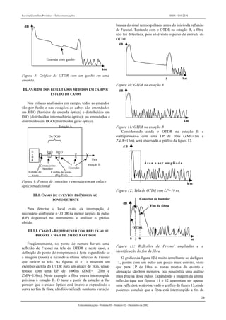 Revista Científica Periódica - Telecomunicações ISSN 1516-2338
29
Telecomunicações - Volume 05 - Número 02 - Dezembro de 2002
km
dB
Emenda com ganho
Figura 8: Gráfico do OTDR com um ganho em uma
emenda.
III. ANÁLISE DOS RESULTADOS MEDIDOS EM CAMPO:
ESTUDO DE CASOS
Nos enlaces analisados em campo, todas as emendas
são por fusão e nas estações os cabos são emendados
em BEO (bastidor de emenda óptica) e distribuídos em
DIO (distribuidor intermediário óptico); ou emendados e
distribuídos em DGO (distribuidor geral óptico).
Para
estação BConexão no
bastidor
O
T
D
R
Estação A
Ou DGO
DIO BEO
Cordão de
teste
Cordão de união
(Pig Tail)
Emendas
Figura 9: Pontos de conexões e emendas em um enlace
óptico tradicional
III.1. CASOS DE EVENTOS PRÓXIMOS AO
PONTO DE TESTE
Para detectar o local exato da interrupção, é
necessário configurar o OTDR na menor largura de pulso
(LP) disponível no instrumento e analisar o gráfico
obtido.
III.1.1. CASO 1 - ROMPIMENTO COM REFLEXÃO DE
FRESNEL A MAIS DE 3M DO BASTIDOR
Freqüentemente, no ponto de ruptura haverá uma
reflexão de Fresnel na tela do OTDR e neste caso, a
definição do ponto do rompimento é feita expandindo-se
a imagem (zoom) e focando a última reflexão de Fresnel
que estiver na tela. As figuras 10 e 11 mostram um
exemplo da tela do OTDR para um enlace de 5km, sendo
testado com uma LP de 1000ns (ZME= 120m e
ZMA=150m). Neste exemplo a fibra estava interrompida
próxima à estação B. O teste a partir da estação A faz
parecer que o enlace óptico está inteiro e expandindo a
curva no fim da fibra, não foi verificada nenhuma variação
brusca do sinal retroespalhado antes do inicio da reflexão
de Fresnel. Testando com o OTDR na estação B, a fibra
não foi detectada, pois só é visto o pulso de entrada do
OTDR.
5 km
dB
Figura 10: OTDR na estação A
dB
km
Figura 11: OTDR na estação B
Considerando ainda o OTDR na estação B e
configurando-o com uma LP de 10ns (ZME=3m e
ZMA=15m), será observado o gráfico da figura 12.
d B
k m
Área a ser ampliada
Figura 12: Tela do OTDR com LP=10 ns.
dB
Conector de bastidor
Fim da fibra
m0 3 9
OTDR
Figura 13: Reflexões de Fresnel ampliadas e a
identificação do fim da fibra.
O gráfico da figura 12 é muito semelhante ao da figura
11, porém com um pulso um pouco mais estreito, visto
que para LP de 10ns as zonas mortas do evento e
atenuação são bem menores. Isto possibilita uma análise
mais precisa deste pulso. Expandindo a imagem da última
reflexão (que nas figuras 11 e 12 aparentam ser apenas
uma reflexão), será observado o gráfico da figura 13, onde
podemos concluir que a fibra está interrompida a 6m da
 