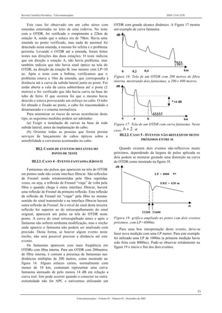Revista Científica Periódica - Telecomunicações ISSN 1516-2338
31
Telecomunicações - Volume 05 - Número 02 - Dezembro de 2002
Este caso foi observado em um cabo aéreo com
emendas enterradas no leito de uma rodovia. No teste
com o OTDR, foi verificado o rompimento a 22km da
estação A, sendo que o enlace era de 70km. Havia uma
emenda no ponto verificado, mas nada de anormal foi
detectado nesta emenda, a mesma foi refeita e o problema
persistia. Levando o OTDR até a emenda, foram feitos
testes nas direções das duas estações. O teste indicou
que em direção a estação A, não havia problema, mas
também indicou que não havia sinal óptico na tela do
OTDR, na direção da estação B, isso mesmo com LP=10
ns. Após o teste com a bobina, verificamos que o
problema estava a 10m da emenda, que correspondia à
distância até a curva da subida lateral junto ao poste. Foi
então aberta a vala da caixa subterrânea até o poste (2
metros) e foi verificado que não havia curva na base do
tubo de ferro. O que ocorreu foi que o mesmo havia
descido e estava provocando um esforço no cabo. O tubo
foi alteado e fixado ao poste, o cabo foi reacomodado e
desamassado e o sistema normalizou.
Para minimizar os riscos de novas ocorrências deste
tipo, as seguintes medidas podem ser adotadas:
(a) Exigir a instalação de curvas na base de toda
subida lateral, antes da implantação do cabo;
(b) Orientar todas as pessoas que forem prestar
serviços de lançamento de cabos ópticos sobre a
sensibilidade a curvaturas acentuadas no cabo.
III.2. CASOS DE EVENTOS DISTANTES DO
PONTO DE TESTE
III.2.1. CASO 4 - EVENTO FANTASMA (GHOST)
Fantasmas são pulsos que aparecem na tela do OTDR
em pontos onde não existe interface fibra/ar. São reflexões
de Fresnel sendo retransmitidas pela fibra repetidas
vezes, ou seja, a reflexão de Fresnel “viaja” de volta pela
fibra e quando chega à outra interface fibra/ar, haverá
uma reflexão de Fresnel da primeira reflexão. Esta reflexão
da reflexão de Fresnel irá “viajar” pela fibra no mesmo
sentido do sinal transmitido e na interface fibra/ar haverá
outra reflexão de Fresnel. Se o nível do sinal desta terceira
reflexão for superior ao do retroespalhamento do sinal
original, aparecerá um pulso na tela do OTDR neste
ponto. A curva do sinal retroespalhado antes e após o
fantasma não sofrerá nenhuma modificação, mas o trecho
onde aparece o fantasma não poderá ser analisado com
precisão. Desta forma, se houver algum evento neste
trecho, não será possível precisar a distância até este
evento.
Os fantasmas aparecem com mais freqüência em
OTDRs com fibra interna. Para um OTDR com 200metros
de fibra interna, é comum a presença de fantasmas nas
distâncias múltiplas de 200 metros, como mostrado na
figura 16. Alguns enlaces curtos, normalmente com
menos de 10 km, costumam representar uma curva
fantasma atenuado de pelo menos 14 dB em relação a
curva real. Isto pode ocorrer quando o conector na outra
extremidade não for APC e estivermos utilizando um
OTDR com grande alcance dinâmico. A Figura 17 mostra
um exemplo de curva fantasma.
dB
0 0,2 0,4 km
Figura 16: Tela de um OTDR com 200 metros de fibra
interna, mostrando dois fantasmas, a 200 e 400 metros.
dB
0 a b
≥ 14 dB
km
Figura 17: Tela de um OTDR com curva fantasma. Neste
caso, ab ⋅= 2
III.2.2. CASO 5 - EVENTOS NÃO-REFLEXIVOS MUITO
PRÓXIMOS ENTRE SI
Quando existem dois eventos não-reflexivos muito
próximos, dependendo da largura de pulso aplicada os
dois podem se misturar gerando uma distorção na curva
do OTDR como mostrado na figura 18.
dB
33200 33600
LP = 4000 ns
EDZ = 420 m
m
Figura 18: gráfico ampliado no ponto com dois eventos
próximos, com LP=4000ns.
Para uma boa interpretação deste evento, deve-se
fazer nova medição com uma LP menor. Para este exemplo
foi utilizado uma LP de 1000ns (a primeira medição havia
sido feita com 4000ns). Pode-se observar nitidamente na
figura 19 o início e fim dos dois eventos.
 