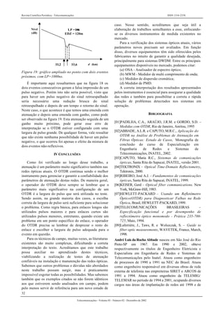 Revista Científica Periódica - Telecomunicações ISSN 1516-2338
32
Telecomunicações - Volume 05 - Número 02 - Dezembro de 2002
d (km)
Nível
(dB)
LP =1µs
EDZ = 120m
33,2 33,6
Figura 19: gráfico ampliado no ponto com dois eventos
próximos, com LP=1000ns.
É importante aqui ressaltarmos que na figura 18 os
dois eventos consecutivos geram a falsa impressão de um
pulso negativo. Porém isto não seria possível, visto que
para haver um pulso negativo do sinal retroespalhado
seria necessário uma redução brusca do sinal
retroespalhado e depois de um tempo o retorno do sinal.
Neste caso, o que acontece é que temos uma emenda com
atenuação e depois uma emenda com ganho, como pode
ser observado na figura 19. Esta atenuação seguida de um
ganho muito próximo, pode gerar esse erro de
interpretação se o OTDR estiver configurado com uma
largura de pulso grande. De qualquer forma, vale ressaltar
que não existe nenhuma possibilidade de haver um pulso
negativo, o que ocorreu foi apenas o efeito da mistura de
dois eventos não-reflexivos.
IV CONCLUSÕES
Como foi verificado ao longo desse trabalho, a
atenuação é um parâmetro muito significativo também nas
redes ópticas atuais. O OTDR continua sendo o melhor
instrumento para gerenciar e garantir a confiabilidade dos
parâmetros de atenuação destas redes. De maneira geral,
o operador do OTDR deve sempre se lembrar que o
parâmetro mais significativo na configuração de um
OTDR é a largura do pulso que será utilizada no teste.
Sendo assim, na grande maioria dos casos, a escolha
correta da largura de pulso será suficiente para solucionar
o problema. Como regra básica, para enlaces longos são
utilizados pulsos maiores e para enlaces curtos são
utilizados pulsos menores, entretanto, quando existe um
problema em um ponto específico do enlace, o operador
do OTDR precisa se lembrar de desprezar o resto do
enlace e escolher a largura de pulso adequada para o
evento em questão.
Para os técnicos de campo, muitas vezes, as literaturas
existentes são muito complexas, dificultando a correta
interpretação do texto. Acreditamos que este trabalho
possa auxiliar no aprendizado destes técnicos,
viabilizando a realização de testes de atenuação
confiáveis na instalação e manutenção das redes ópticas.
Sabemos que outros problemas e dúvidas não abordados
neste trabalho possam surgir, mas é praticamente
impossível esgotar todas as possibilidades. Mas sabemos
também que os exemplos citados se não forem idênticos
aos que estiverem sendo analisados em campo, podem
pelo menos servir de referência para um novo estudo de
caso. Nesse sentido, acreditamos que seja útil a
elaboração de trabalhos semelhantes a esse, enfocando-
se os diversos instrumentos de medida existentes no
mercado.
Para a verificação dos sistemas ópticos atuais, vários
parâmetros novos precisam ser avaliados. Em função
disso, diversos equipamentos têm sido oferecidos pelos
fabricantes no intuito de garantir a qualidade desejada,
principalmente para sistemas DWDM. Entre os principais
equipamentos disponíveis no mercado, podemos citar:
(a) OSA - Analisador de espectro óptico;
(b) MWM - Medidor de multi comprimento de onda;
(c) Medidor de dispersão cromática;
(d) Medidor de PMD.
A correta interpretação dos resultados apresentados
pelos instrumentos é essencial para assegurar a qualidade
das redes e também para possibilitar a correta e rápida
solução de problemas detectados nos sistemas em
operação.
BIBLIOGRAFIA
[01]PADILHA, C.A., ARAÚJO, J.R.M. e GORDO, S.D. –
Medidas com OTDR, Rio de Janeiro, Anritsu, 1995
[02]ABBADE, A.L.R. e CAPUTO, M.R.C., Aplicação do
OTDR na Análise de Problemas de Atenuação em
Fibras Ópticas: Estudo de Casos, Monografia de
conclusão do curso de Especialização em
Engenharia de Redes e Sistemas de
Telecomunicações, INATEL, 2002.
[03]CAPUTO, Maria R.C., Sistemas de comunicações
ópticas, Santa Rita do Sapucaí, INATEL, versão 2001.
[04]TEKTRONIX – Optical Time-Domain Reflectometry,
Tektronix, 2000.
[05]RIBEIRO, José A.J. – Fundamentos de comunicações
ópticas, Santa Rita do Sapucaí, INATEL, 1999.
[06]KEISER, Gerd – Optical fiber communications. New
York, McGraw-Hill, 1983.
[07]HEWLETT-PACKARD – Usando um Refletômetro
Óptico(OTDR) para Diagnosticar Falhas na Rede
Óptica, Brasil, HEWLETT-PACKARD, 1999.
[08]TELECOMUNICAÇÕES BRASILEIRAS –
Especificação funcional e por desempenho de
reflectômetro óptico monomodo - Prática 235-700-
725, Maio, 1994.
[09]Laferrière, J., Taws, R. e Wolszczak, S. – Guide to
fiber optic measurements, WAVETEK, France, March,
1998.
André Luis da Rocha Abbade nasceu em São José do Rio
Preto-SP em 1967. Em 1990 e 2002, obteve
respectivamente os títulos de Engenheiro Eletricista e
Especialista em Engenharia de Redes e Sistemas de
Telecomunicações pelo Inatel. Atuou como engenheiro
de processos de 1990 a 1991 na NEC do Brasil. Atuou
como engenheiro responsável em diversas obras de rede
externa de telefonia nas empreiteiras SIRET e ARCOS de
1991 a 1994. Atuou como engenheiro da TELEMIG/
TELEMAR no período de 1994 a 2001, ocupando diversos
cargos nas áreas de implantação de redes até 1998 e de
 