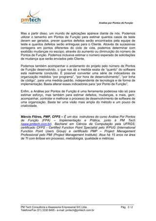 Análise por Pontos de Função



Mas a partir disso, um mundo de aplicações aparece diante de nós. Podemos
utilizar o tamanho em Pontos de Função para estimar quantos casos de teste
devem ser gerados, prever quantos defeitos serão encontrados pela equipe de
teste e quantos defeitos serão entregues para o Cliente. Através de sucessivas
contagens em pontos diferentes do ciclo de vida, podemos determinar com
exatidão mudanças no escopo, através do aumento ou diminuição do número de
Pontos de Função. Podemos inclusive estimar o número esperado de solicitações
de mudança que serão enviados pelo Cliente.

Podemos também acompanhar o andamento do projeto pelo número de Pontos
de Função desenvolvido, o que nos dá a medida exata de “quanto” do software
está realmente concluído. É possível converter uma série de indicadores da
organização medidos “por programa”, “por hora de desenvolvimento”, “por linha
de código”, para uma medida padrão, independente de tecnologia e de forma de
implementação. Basta alterar esses indicadores para “por Ponto de Função”.

Enfim, a Análise por Pontos de Função é uma ferramenta poderosa não só para
estimar esforço, mas também para estimar defeitos, mudanças, e mais, gerir,
acompanhar, controlar e melhorar o processo de desenvolvimento de software de
uma organização. Basta ter uma visão mais ampla do método e um pouco de
criatividade.


Márcio Flôres, PMP, CFPS – É um dos instrutores do curso Análise Por Pontos
de Função (FPA) – Implementação e Prática, junto à PM Tech
(www.pmtech.com.br). Bacharel em Ciência da Computação pela UFRGS,
certificado CFPS - Certified Function Point Specialist pelo IFPUG (International
Function Point Users Group) e certificado PMP – Project Management
Professional pelo PMI (Project Management Institute). Atua há 15 anos na área
de TI com ênfase em processo, metodologia, qualidade e métricas.




PM Tech Consultoria e Assessoria Empresarial S/C Ltda.                         Pág. 2 / 2
Telefone/Fax (51) 3330 8495 - e-mail: pmtech@pmtech.com.br
 